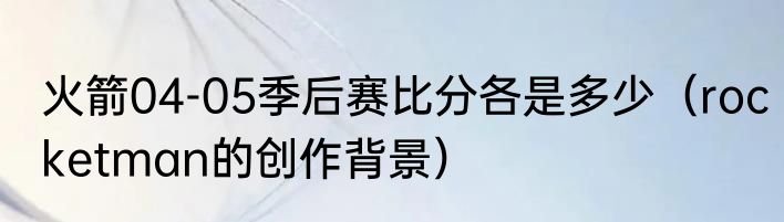 火箭04-05季后赛比分各是多少（rocketman的创作背景）