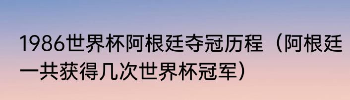 1986世界杯阿根廷夺冠历程（阿根廷一共获得几次世界杯冠军）