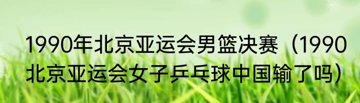 1990年北京亚运会男篮决赛（1990北京亚运会女子乒乓球中国输了吗）