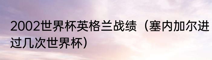 2002世界杯英格兰战绩（塞内加尔进过几次世界杯）
