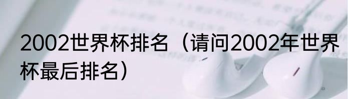 2002世界杯排名（请问2002年世界杯最后排名）