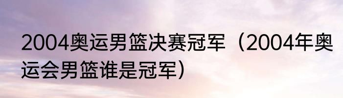 2004奥运男篮决赛冠军（2004年奥运会男篮谁是冠军）