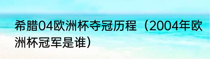 希腊04欧洲杯夺冠历程（2004年欧洲杯冠军是谁）