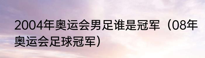 2004年奥运会男足谁是冠军（08年奥运会足球冠军）