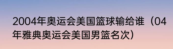 2004年奥运会美国篮球输给谁（04年雅典奥运会美国男篮名次）