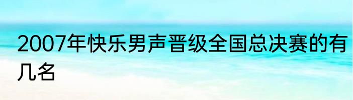 2007年快乐男声晋级全国总决赛的有几名