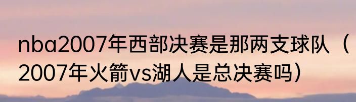 nba2007年西部决赛是那两支球队（2007年火箭vs湖人是总决赛吗）