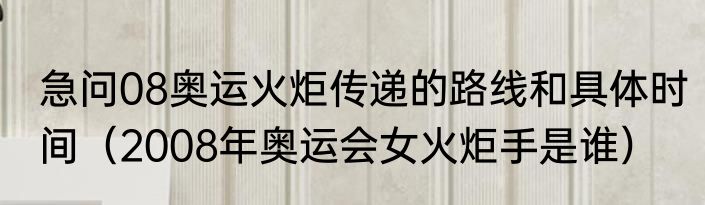 急问08奥运火炬传递的路线和具体时间（2008年奥运会女火炬手是谁）