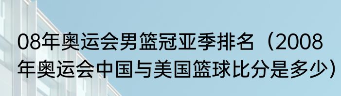08年奥运会男篮冠亚季排名（2008年奥运会中国与美国篮球比分是多少）