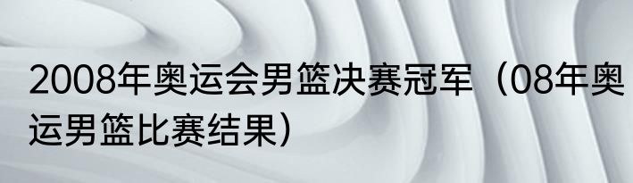 2008年奥运会男篮决赛冠军（08年奥运男篮比赛结果）