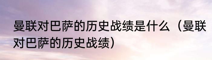 曼联对巴萨的历史战绩是什么（曼联对巴萨的历史战绩）