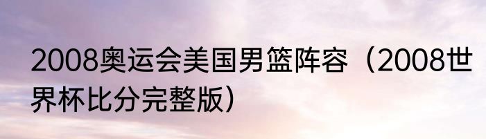 2008奥运会美国男篮阵容（2008世界杯比分完整版）
