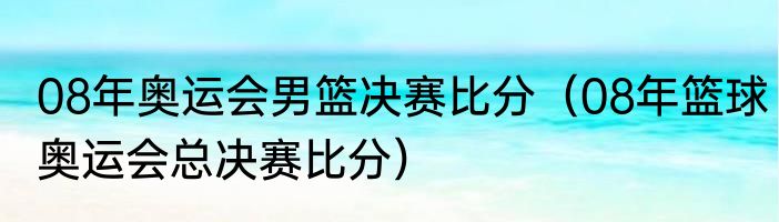 08年奥运会男篮决赛比分（08年篮球奥运会总决赛比分）