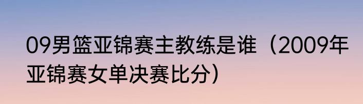 09男篮亚锦赛主教练是谁（2009年亚锦赛女单决赛比分）