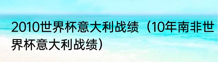 2010世界杯意大利战绩（10年南非世界杯意大利战绩）