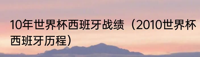 10年世界杯西班牙战绩（2010世界杯西班牙历程）