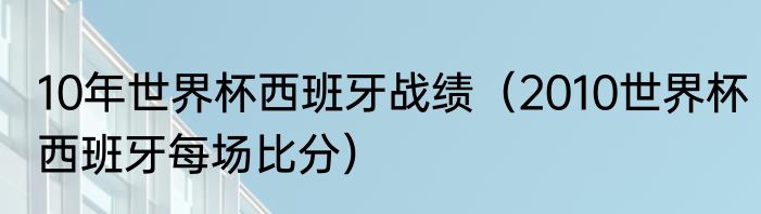 10年世界杯西班牙战绩（2010世界杯西班牙每场比分）