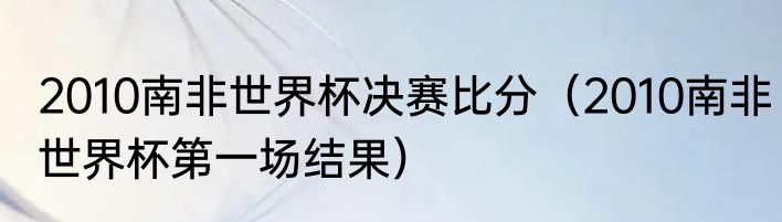 2010南非世界杯决赛比分（2010南非世界杯第一场结果）