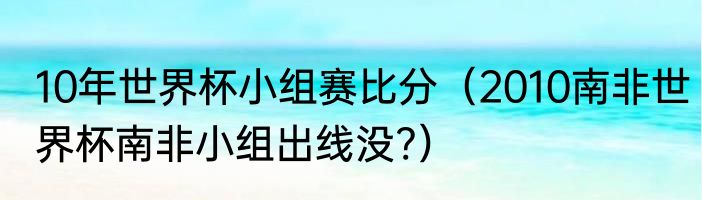 10年世界杯小组赛比分（2010南非世界杯南非小组出线没?）