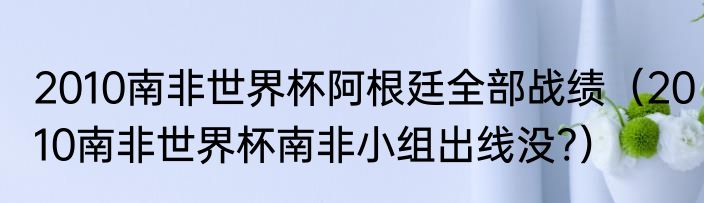 2010南非世界杯阿根廷全部战绩（2010南非世界杯南非小组出线没?）
