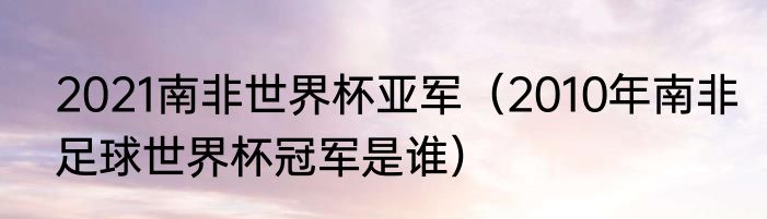 2021南非世界杯亚军（2010年南非足球世界杯冠军是谁）