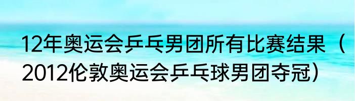 12年奥运会乒乓男团所有比赛结果（2012伦敦奥运会乒乓球男团夺冠）