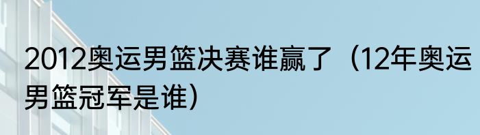 2012奥运男篮决赛谁赢了（12年奥运男篮冠军是谁）