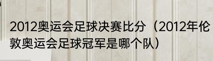 2012奥运会足球决赛比分（2012年伦敦奥运会足球冠军是哪个队）