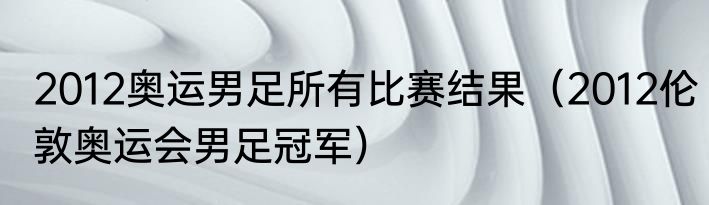 2012奥运男足所有比赛结果（2012伦敦奥运会男足冠军）
