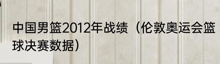 中国男篮2012年战绩（伦敦奥运会篮球决赛数据）