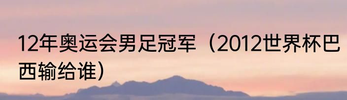 12年奥运会男足冠军（2012世界杯巴西输给谁）