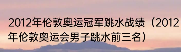 2012年伦敦奥运冠军跳水战绩（2012年伦敦奥运会男子跳水前三名）
