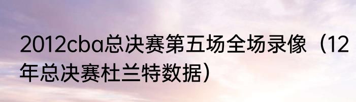 2012cba总决赛第五场全场录像（12年总决赛杜兰特数据）