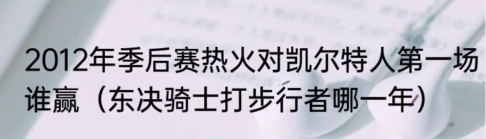 2012年季后赛热火对凯尔特人第一场谁赢（东决骑士打步行者哪一年）