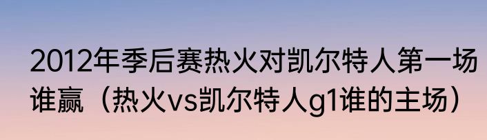2012年季后赛热火对凯尔特人第一场谁赢（热火vs凯尔特人g1谁的主场）