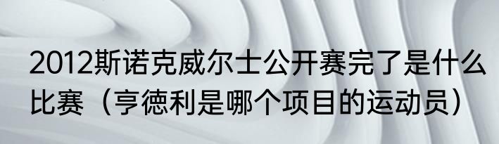 2012斯诺克威尔士公开赛完了是什么比赛（亨徳利是哪个项目的运动员）