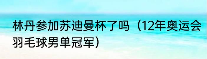 林丹参加苏迪曼杯了吗（12年奥运会羽毛球男单冠军）