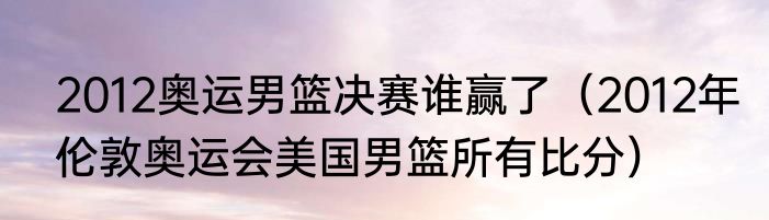 2012奥运男篮决赛谁赢了（2012年伦敦奥运会美国男篮所有比分）