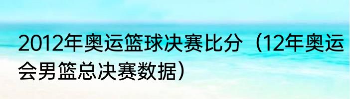 2012年奥运篮球决赛比分（12年奥运会男篮总决赛数据）