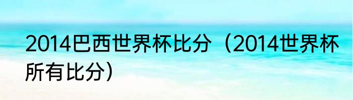 2014巴西世界杯比分（2014世界杯所有比分）