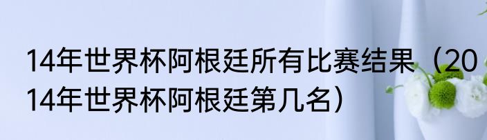 14年世界杯阿根廷所有比赛结果（2014年世界杯阿根廷第几名）