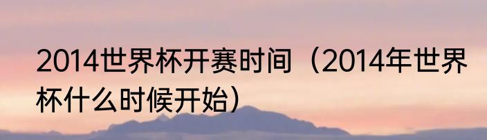 2014世界杯开赛时间（2014年世界杯什么时候开始）