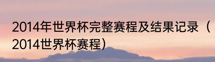 2014年世界杯完整赛程及结果记录（2014世界杯赛程）
