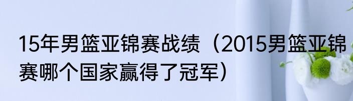 15年男篮亚锦赛战绩（2015男篮亚锦赛哪个国家赢得了冠军）