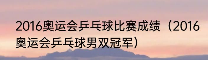 2016奥运会乒乓球比赛成绩（2016奥运会乒乓球男双冠军）
