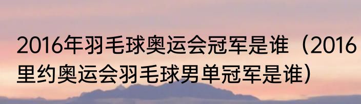 2016年羽毛球奥运会冠军是谁（2016里约奥运会羽毛球男单冠军是谁）
