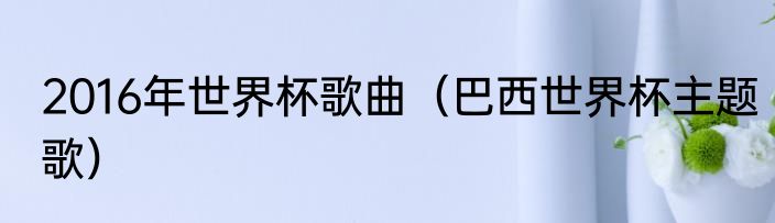 2016年世界杯歌曲（巴西世界杯主题歌）
