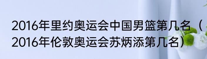 2016年里约奥运会中国男篮第几名（2016年伦敦奥运会苏炳添第几名）
