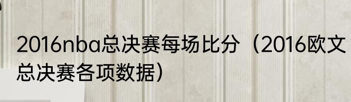 2016nba总决赛每场比分（2016欧文总决赛各项数据）