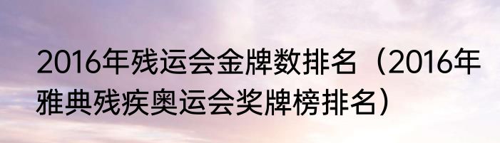 2016年残运会金牌数排名（2016年雅典残疾奥运会奖牌榜排名）